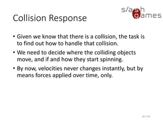 Collision Response
• Given we know that there is a collision, the task is to find out how to
handle that collision.
• We need to decide where the colliding objects move, and if and how
they start spinning.
• By now, velocities never changes instantly, but by means forces
applied over time, only.
60 / 83
 