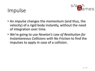 Impulse
• An impulse changes the momentum (and thus, the velocity) of a
rigid body instantly, without the need of integration over time.
• We’re going to use Newton’s Law of Restitution for Instantaneous
Collisions with No Friction to find the impulses to apply in case of a
collision.
61 / 83
 