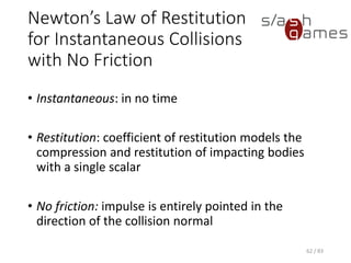 Newton’s Law of Restitution for Instantaneous Collisions with No
Friction
• Instantaneous: in no time
• Restitution: coefficient of restitution models the compression and
restitution of impacting bodies with a single scalar
• No friction: impulse is entirely pointed in the direction of the collision
normal
62 / 83
 