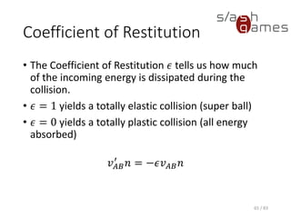 Coefficient of Restitution
• The Coefficient of Restitution 𝜖 tells us how much of the incoming
energy is dissipated during the collision.
• 𝜖 = 1 yields a totally elastic collision (super ball)
• 𝜖 = 0 yields a totally plastic collision (all energy absorbed)
𝑣 𝐴𝐵
′
𝑛 = −𝜖𝑣 𝐴𝐵 𝑛
65 / 83
 