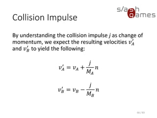 Collision Impulse
By understanding the collision impulse j as change of momentum, we
expect the resulting velocities 𝑣 𝐴
′
and 𝑣 𝐵
′
to yield the following:
𝑣 𝐴
′
= 𝑣 𝐴 +
𝑗
𝑀𝐴
𝑛
𝑣 𝐵
′
= 𝑣 𝐵 −
𝑗
𝑀 𝐵
𝑛
66 / 83
 