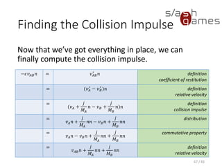 Finding the Collision Impulse
Now that we’ve got everything in place, we can finally compute the
collision impulse.
67 / 83
−𝜖𝑣 𝐴𝐵 𝑛 = 𝑣 𝐴𝐵
′
𝑛 definition
coefficient of restitution
= (𝑣 𝐴
′
− 𝑣 𝐵
′
)𝑛 definition
relative velocity
=
(𝑣 𝐴 +
𝑗
𝑀𝐴
𝑛 − 𝑣 𝐵 +
𝑗
𝑀 𝐵
𝑛)𝑛
definition
collision impulse
=
𝑣 𝐴 𝑛 +
𝑗
𝑀𝐴
𝑛𝑛 − 𝑣 𝐵 𝑛 +
𝑗
𝑀 𝐵
𝑛𝑛
distribution
=
𝑣 𝐴 𝑛 − 𝑣 𝐵 𝑛 +
𝑗
𝑀𝐴
𝑛𝑛 +
𝑗
𝑀 𝐵
𝑛𝑛
commutative property
=
𝑣 𝐴𝐵 𝑛 +
𝑗
𝑀𝐴
𝑛𝑛 +
𝑗
𝑀 𝐵
𝑛𝑛
definition
relative velocity
 