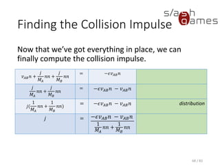 Finding the Collision Impulse
Now that we’ve got everything in place, we can finally compute the
collision impulse.
68 / 83
𝑣 𝐴𝐵 𝑛 +
𝑗
𝑀𝐴
𝑛𝑛 +
𝑗
𝑀 𝐵
𝑛𝑛
= −𝜖𝑣 𝐴𝐵 𝑛
𝑗
𝑀𝐴
𝑛𝑛 +
𝑗
𝑀 𝐵
𝑛𝑛
= −𝜖𝑣 𝐴𝐵 𝑛 − 𝑣 𝐴𝐵 𝑛
𝑗(
1
𝑀𝐴
𝑛𝑛 +
1
𝑀 𝐵
𝑛𝑛) = −𝜖𝑣 𝐴𝐵 𝑛 − 𝑣 𝐴𝐵 𝑛 distribution
𝑗 = −𝜖𝑣 𝐴𝐵 𝑛 − 𝑣 𝐴𝐵 𝑛
1
𝑀𝐴
𝑛𝑛 +
1
𝑀 𝐵
𝑛𝑛
 