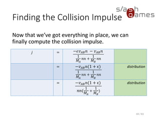 Finding the Collision Impulse
Now that we’ve got everything in place, we can finally compute the
collision impulse.
69 / 83
𝑗 = −𝜖𝑣 𝐴𝐵 𝑛 − 𝑣 𝐴𝐵 𝑛
1
𝑀𝐴
𝑛𝑛 +
1
𝑀 𝐵
𝑛𝑛
= −𝑣 𝐴𝐵 𝑛(1 + ϵ)
1
𝑀𝐴
𝑛𝑛 +
1
𝑀 𝐵
𝑛𝑛
distribution
= −𝑣 𝐴𝐵 𝑛(1 + ϵ)
𝑛𝑛(
1
𝑀𝐴
+
1
𝑀 𝐵
)
distribution
 