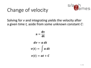 Change of velocity
Solving for v and integrating yields the velocity after a given time t,
aside from some unknown constant C:
7 / 83
𝐚 =
𝐝𝐯
𝐝𝐭
𝒅𝒗 = 𝒂 𝒅𝒕
𝒗(𝒕) = න 𝒂 𝒅𝒕
𝒗(𝒕) = 𝒂𝒕 + 𝑪
 