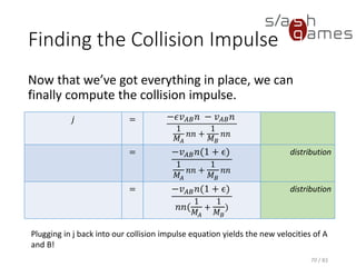 Finding the Collision Impulse
Now that we’ve got everything in place, we can finally compute the
collision impulse.
70 / 83
𝑗 = −𝜖𝑣 𝐴𝐵 𝑛 − 𝑣 𝐴𝐵 𝑛
1
𝑀𝐴
𝑛𝑛 +
1
𝑀 𝐵
𝑛𝑛
= −𝑣 𝐴𝐵 𝑛(1 + ϵ)
1
𝑀𝐴
𝑛𝑛 +
1
𝑀 𝐵
𝑛𝑛
distribution
= −𝑣 𝐴𝐵 𝑛(1 + ϵ)
𝑛𝑛(
1
𝑀𝐴
+
1
𝑀 𝐵
)
distribution
Plugging in j back into our collision impulse equation yields the new velocities of A
and B!
 