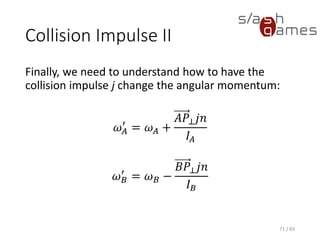 Collision Impulse II
Finally, we need to understand how to have the collision impulse j
change the angular momentum:
𝜔 𝐴
′
= 𝜔 𝐴 +
𝐴𝑃⊥ 𝑗𝑛
𝐼𝐴
𝜔 𝐵
′
= 𝜔 𝐵 −
𝐵𝑃⊥ 𝑗𝑛
𝐼 𝐵
71 / 83
 