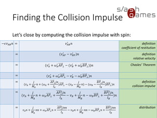 Finding the Collision Impulse
Let’s close by computing the collision impulse with spin:
72 / 12
−𝜖𝑣 𝐴𝐵 𝑛 = 𝑣 𝐴𝐵
′
𝑛 definition
coefficient of restitution
= (𝑣 𝐴𝑃
′
− 𝑣 𝐵𝑃
′
)𝑛 definition
relative velocity
= (𝑣 𝐴
′
+ 𝜔 𝐴
′
𝐴𝑃⊥ − (𝑣 𝐵
′
+ 𝜔 𝐵
′
𝐵𝑃⊥))𝑛 Chasles’ Theorem
= (𝑣 𝐴
′
+ 𝜔 𝐴
′
𝐴𝑃⊥ − 𝑣 𝐵
′
− 𝜔 𝐵
′
𝐵𝑃⊥)𝑛
=
(𝑣 𝐴 +
𝑗
𝑀𝐴
𝑛 + (𝜔 𝐴 +
𝐴𝑃⊥ 𝑗𝑛
𝐼𝐴
)𝐴𝑃⊥ − (𝑣 𝐵 −
𝑗
𝑀 𝐵
𝑛) − (𝜔 𝐵 −
𝐵𝑃⊥ 𝑗𝑛
𝐼 𝐵
)𝐵𝑃⊥)𝑛
definition
collision impulse
=
(𝑣 𝐴 +
𝑗
𝑀𝐴
𝑛 + 𝜔 𝐴 𝐴𝑃⊥ +
𝐴𝑃⊥
2
𝑗𝑛
𝐼𝐴
− 𝑣 𝐵 +
𝑗
𝑀 𝐵
𝑛 − 𝜔 𝐵 𝐵𝑃⊥ +
𝐵𝑃⊥
2
𝑗𝑛
𝐼 𝐵
)𝑛
=
𝑣 𝐴 𝑛 +
𝑗
𝑀𝐴
𝑛𝑛 + 𝜔 𝐴 𝐴𝑃⊥ 𝑛 +
𝐴𝑃⊥
2
𝑗𝑛𝑛
𝐼𝐴
− 𝑣 𝐵 𝑛 +
𝑗
𝑀 𝐵
𝑛𝑛 − 𝜔 𝐵 𝐵𝑃⊥ 𝑛
+
𝐵𝑃⊥
2
𝑗𝑛𝑛
𝐼 𝐵
distribution
 