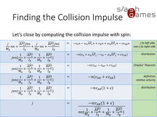 Finding the Collision Impulse
Let’s close by computing the collision impulse with spin:
73 / 12
𝑗
𝑀𝐴
𝑛𝑛 +
𝐴𝑃⊥
2
𝑗𝑛𝑛
𝐼𝐴
+
𝑗
𝑀 𝐵
𝑛𝑛 +
𝐵𝑃⊥
2
𝑗𝑛𝑛
𝐼 𝐵
= −𝑣 𝐴 𝑛 − 𝜔 𝐴 𝐴𝑃⊥ 𝑛 + 𝑣 𝐵 𝑛 + 𝜔 𝐵 𝐵𝑃⊥ 𝑛
− 𝜖𝑣 𝐴𝐵 𝑛
j to left side,
non-j to right
side
𝑗𝑛𝑛(
1
𝑀𝐴
+
𝐴𝑃⊥
2
𝐼𝐴
+
1
𝑀 𝐵
+
𝐵𝑃⊥
2
𝐼 𝐵
)
= −𝑛(𝑣 𝐴 + 𝜔 𝐴 𝐴𝑃⊥ − 𝑣 𝐵 − 𝜔 𝐵 𝐵𝑃⊥ + 𝜖𝑣 𝐴𝐵) distribution
𝑗𝑛𝑛(
1
𝑀𝐴
+
𝐴𝑃⊥
2
𝐼𝐴
+
1
𝑀 𝐵
+
𝐵𝑃⊥
2
𝐼 𝐵
)
= −𝑛(𝑣 𝐴𝑃 − 𝑣 𝐵𝑃 + 𝜖𝑣 𝐴𝐵) Chasles’
Theorem
𝑗𝑛𝑛(
1
𝑀𝐴
+
𝐴𝑃⊥
2
𝐼𝐴
+
1
𝑀 𝐵
+
𝐵𝑃⊥
2
𝐼 𝐵
)
= −𝑛(𝑣 𝐴𝐵 + 𝜖𝑣 𝐴𝐵) definition
relative velocity
𝑗𝑛𝑛(
1
𝑀𝐴
+
𝐴𝑃⊥
2
𝐼𝐴
+
1
𝑀 𝐵
+
𝐵𝑃⊥
2
𝐼 𝐵
)
= −𝑛𝑣 𝐴𝐵(1 + 𝜖) distribution
𝑗 = −𝑛𝑣 𝐴𝐵(1 + 𝜖)
𝑛𝑛(
1
𝑀𝐴
+
𝐴𝑃⊥
2
𝐼𝐴
+
1
𝑀 𝐵
+
𝐵𝑃⊥
2
𝐼 𝐵
)
 