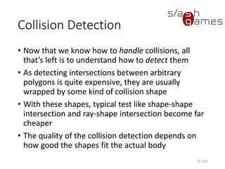 Collision Detection
• Now that we know how to handle collisions, all that’s left is to
understand how to detect them
• As detecting intersections between arbitrary polygons is quite
expensive, they are usually wrapped by some kind of collision shape
• With these shapes, typical test like shape-shape intersection and
ray-shape intersection become far cheaper
• The quality of the collision detection depends on how good the
shapes fit the actual body
74 / 83
 