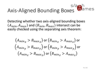 Axis-Aligned Bounding Boxes
Detecting whether two axis-aligned bounding boxes 𝐴 𝑚𝑖𝑛, 𝐴 𝑚𝑎𝑥 and
(𝐵 𝑚𝑖𝑛, 𝐵 𝑚𝑎𝑥) intersect can be easily checked using the separating axis
theorem:
𝐴 𝑚𝑖𝑛 𝑥 > 𝐵 𝑚𝑎𝑥 𝑥 or 𝐵 𝑚𝑖𝑛 𝑥 > 𝐴 𝑚𝑎𝑥 𝑥 or
𝐴 𝑚𝑖𝑛 𝑦 > 𝐵 𝑚𝑎𝑥 𝑦 or 𝐵 𝑚𝑖𝑛 𝑦 > 𝐴 𝑚𝑎𝑥 𝑦 or
𝐴 𝑚𝑖𝑛 𝑧
> 𝐵 𝑚𝑎𝑥 𝑧
or 𝐵 𝑚𝑖𝑛 𝑧
> 𝐴 𝑚𝑎𝑥 𝑧
79 / 83
 