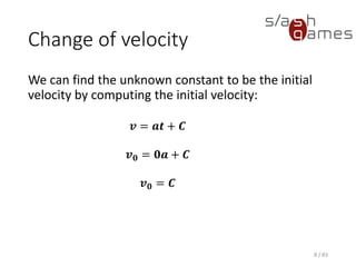 Change of velocity
We can find the unknown constant to be the initial velocity by
computing the initial velocity:
8 / 83
𝒗 = 𝒂𝒕 + 𝑪
𝒗 𝟎 = 𝟎𝒂 + 𝑪
𝒗 𝟎 = 𝑪
 