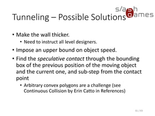 Tunneling – Possible Solutions
• Make the wall thicker.
▪ Need to instruct all level designers.
• Impose an upper bound on object speed.
• Find the speculative contact through the bounding box of the
previous position of the moving object and the current one, and sub-
step from the contact point
▪ Arbitrary convex polygons are a challenge (see Continuous
Collision by Erin Catto in References)
81 / 83
 