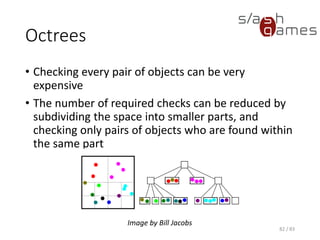 Octrees
• Checking every pair of objects can be very expensive
• The number of required checks can be reduced by subdividing the
space into smaller parts, and checking only pairs of objects who are
found within the same part
82 / 83
Image by Bill Jacobs
 