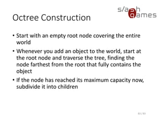 Octree Construction
• Start with an empty root node covering the entire world
• Whenever you add an object to the world, start at the root node and
traverse the tree, finding the node farthest from the root that fully
contains the object
• If the node has reached its maximum capacity now, subdivide it into
children
83 / 83
 