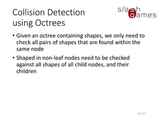 Collision Detection using Octrees
• Given an octree containing shapes, we only need to check all pairs
of shapes that are found within the same node
• Shaped in non-leaf nodes need to be checked against all shapes of
all child nodes, and their children
84 / 83
 
