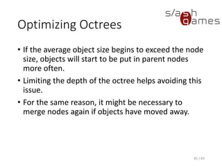 Optimizing Octrees
• If the average object size begins to exceed the node size, objects
will start to be put in parent nodes more often.
• Limiting the depth of the octree helps avoiding this issue.
• For the same reason, it might be necessary to merge nodes again if
objects have moved away.
85 / 83
 