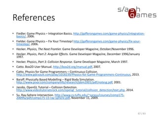 References
• Fiedler. Game Physics – Integration Basics. http://gafferongames.com/game-physics/integration-
basics/, 2006.
• Fielder. Game Physics – Fix Your Timestep! http://gafferongames.com/game-physics/fix-your-
timestep/, 2006.
• Hecker. Physics, The Next Frontier. Game Developer Magazine, October/November 1996.
• Hecker. Physics, Part 2: Angular Effects. Game Developer Magazine, December 1996/January
1997.
• Hecker. Physics, Part 3: Collision Response. Game Developer Magazine, March 1997.
• Catto. Box2D User Manual. http://box2d.org/manual.pdf, 2007.
• Catto. Physics for Game Programmers – Continuous Collision.
http://www.gdcvault.com/play/1018239/Physics-for-Game-Programmers-Continuous, 2013.
• Baraff. Physically Based Modelling – Rigid Body Simulation.
http://www.pixar.com/companyinfo/research/pbm2001/pdf/notesg.pdf, 2001.
• Jacobs. OpenGL Tutorial – Collision Detection.
http://www.videotutorialsrock.com/opengl_tutorial/collision_detection/text.php, 2014.
• Su. Ray-Sphere Intersection. http://www.cs.tufts.edu/~sarasu/courses/comp175-
2009fa/pdf/comp175-15-ray-sphere.pdf, November 11, 2009.
87 / 83
 
