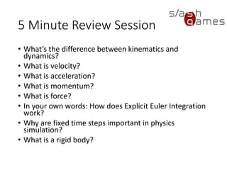 10 Minute Review Session
• What’s the difference between kinematics and dynamics?
• What is velocity?
• What is acceleration?
• What is momentum?
• What is force?
• In your own words: How does Explicit Euler Integration work?
• Why are fixed time steps important in physics simulation?
• What is a rigid body?
 