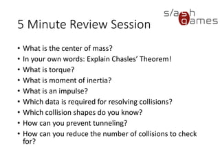 10 Minute Review Session
• What is the center of mass?
• In your own words: Explain Chasles’ Theorem!
• What is torque?
• What is moment of inertia?
• What is an impulse?
• Which data is required for resolving collisions?
• Which collision shapes do you know?
• How can you prevent tunneling?
• How can you reduce the number of collisions to check for?
 