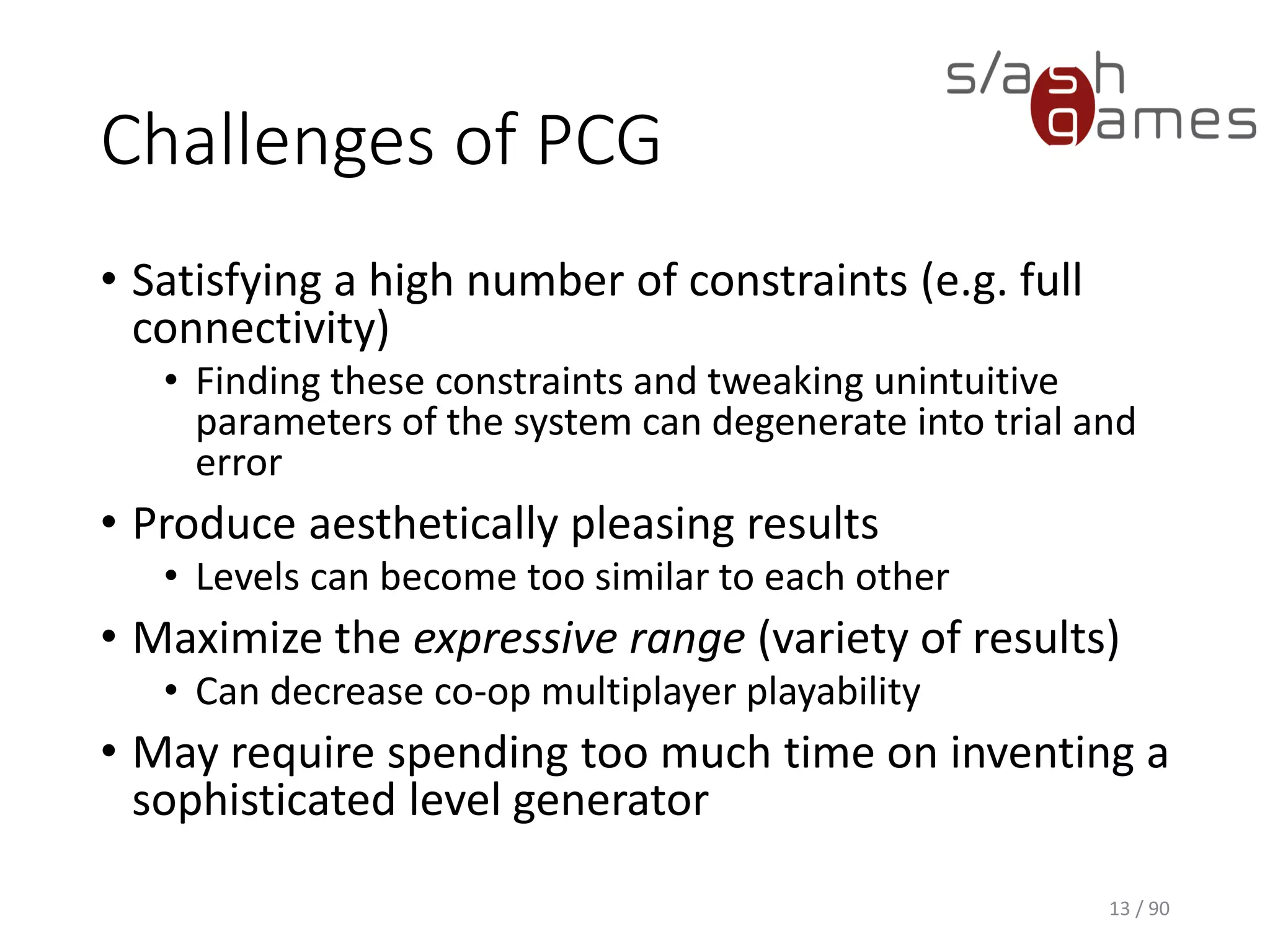 Challenges of PCG
• Satisfying a high number of constraints (e.g. full connectivity)
▪ Finding these constraints and tweaking unintuitive parameters of
the system can degenerate into trial and error
• Produce aesthetically pleasing results
▪ Levels can become too similar to each other
• Maximize the expressive range (variety of results)
▪ Can decrease co-op multiplayer playability
• May require spending too much time on inventing a sophisticated
level generator
13 / 90
 