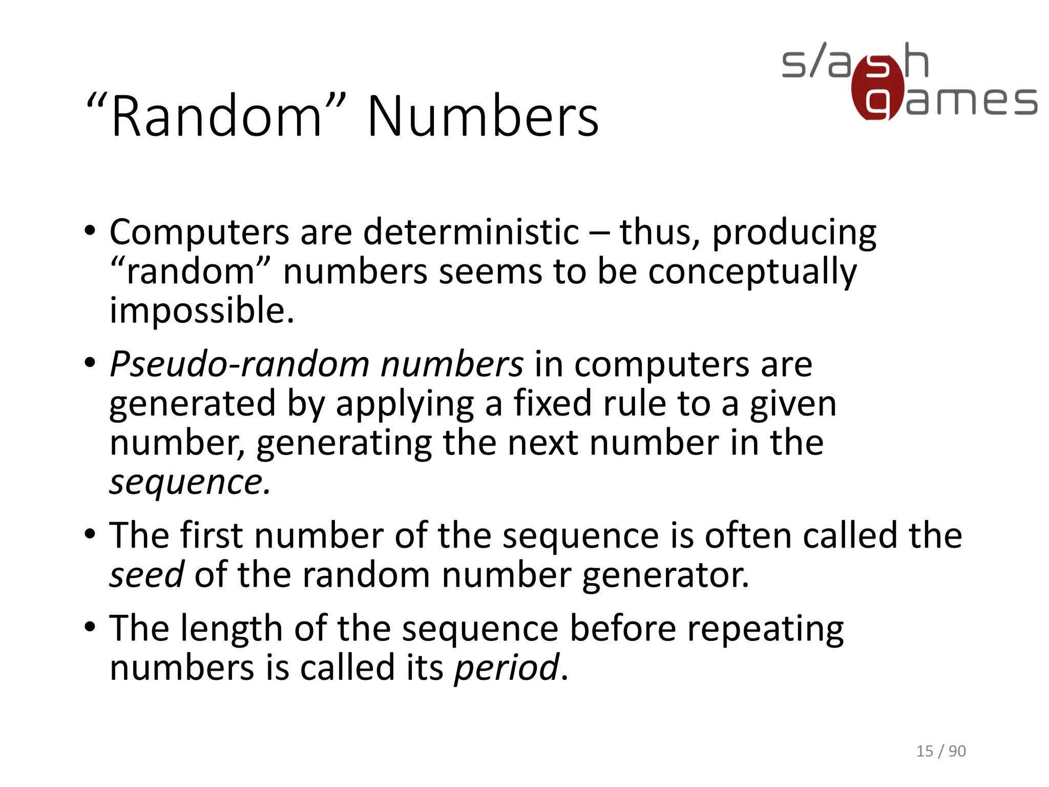 “Random” Numbers
• Computers are deterministic – thus, producing “random” numbers
seems to be conceptually impossible.
• Pseudo-random numbers in computers are generated by applying a
fixed rule to a given number, generating the next number in the
sequence.
• The first number of the sequence is often called the seed of the
random number generator.
• The length of the sequence before repeating numbers is called its
period.
15 / 90
 