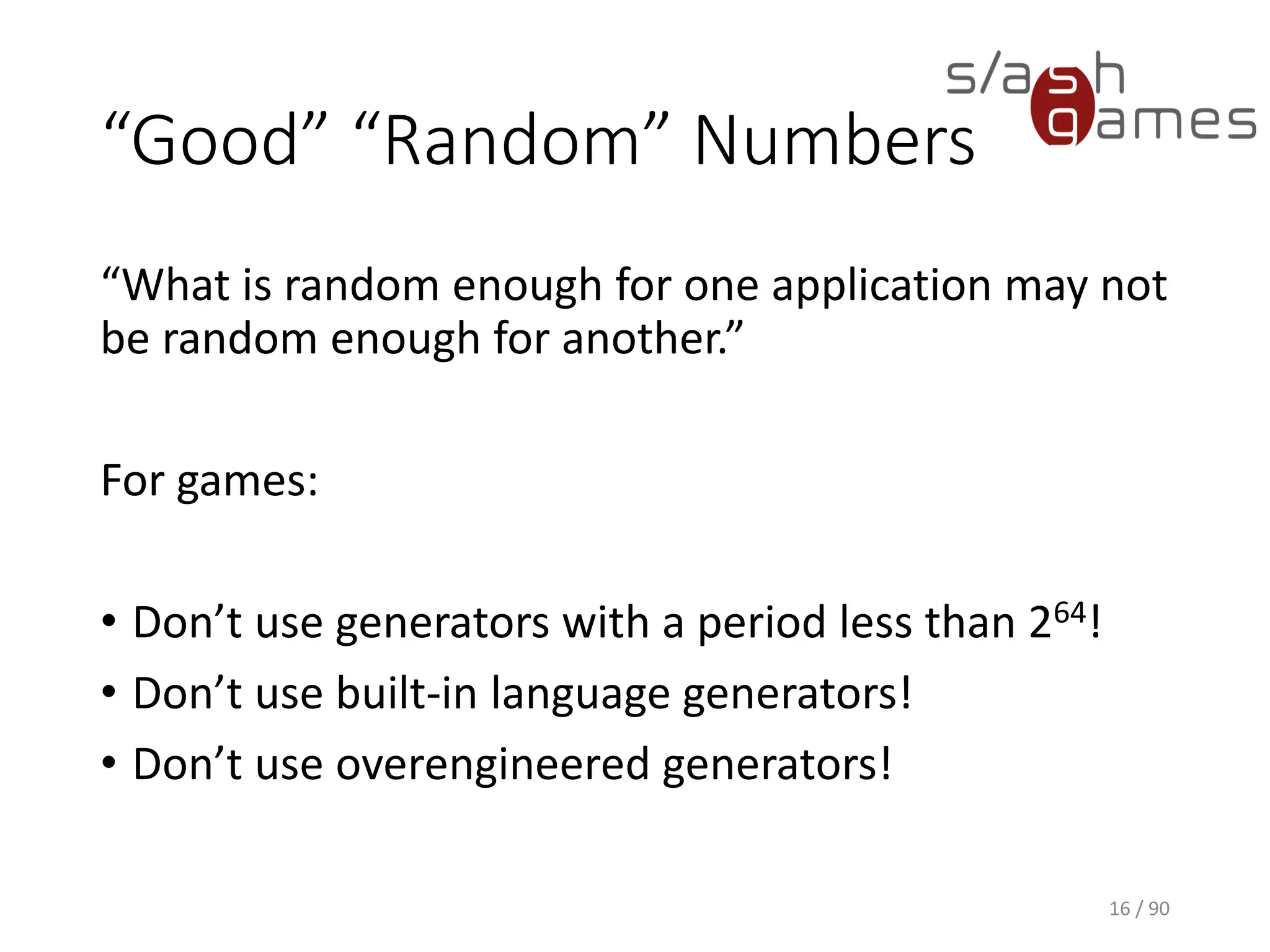 “Good” “Random” Numbers
“What is random enough for one application may not be random
enough for another.”
For games:
• Don’t use generators with a period less than 264!
• Don’t use built-in language generators!
• Don’t use overengineered generators!
16 / 90
 