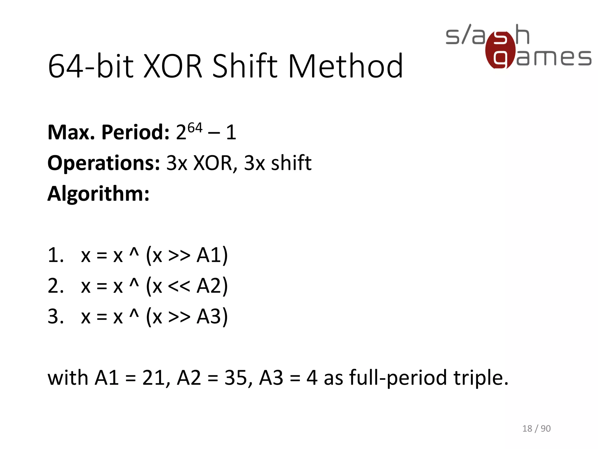 64-bit XOR Shift Method
Max. Period: 264 – 1
Operations: 3x XOR, 3x shift
Algorithm:
1. x = x ^ (x >> A1)
2. x = x ^ (x << A2)
3. x = x ^ (x >> A3)
with A1 = 21, A2 = 35, A3 = 4 as full-period triple.
18 / 90
 