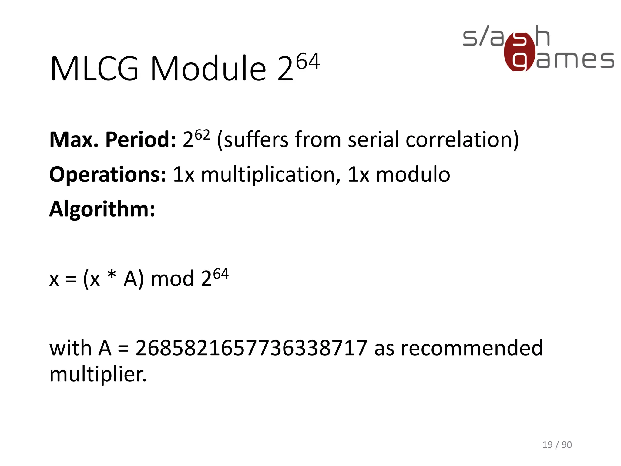 MLCG Module 264
Max. Period: 262 (suffers from serial correlation)
Operations: 1x multiplication, 1x modulo
Algorithm:
x = (x * A) mod 264
with A = 2685821657736338717 as recommended multiplier.
19 / 90
 