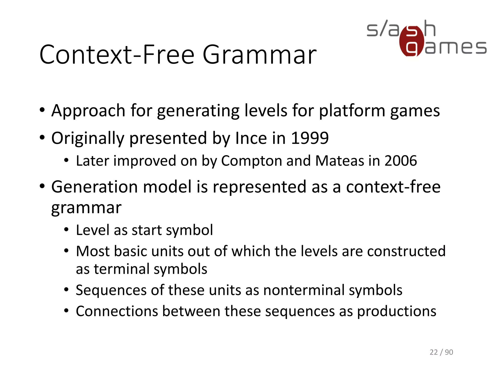 Context-Free Grammar
• Approach for generating levels for platform games
• Originally presented by Ince in 1999
▪ Later improved on by Compton and Mateas in 2006
• Generation model is represented as a context-free grammar
▪ Level as start symbol
▪ Most basic units out of which the levels are constructed as
terminal symbols
▪ Sequences of these units as nonterminal symbols
▪ Connections between these sequences as productions
22 / 90
 