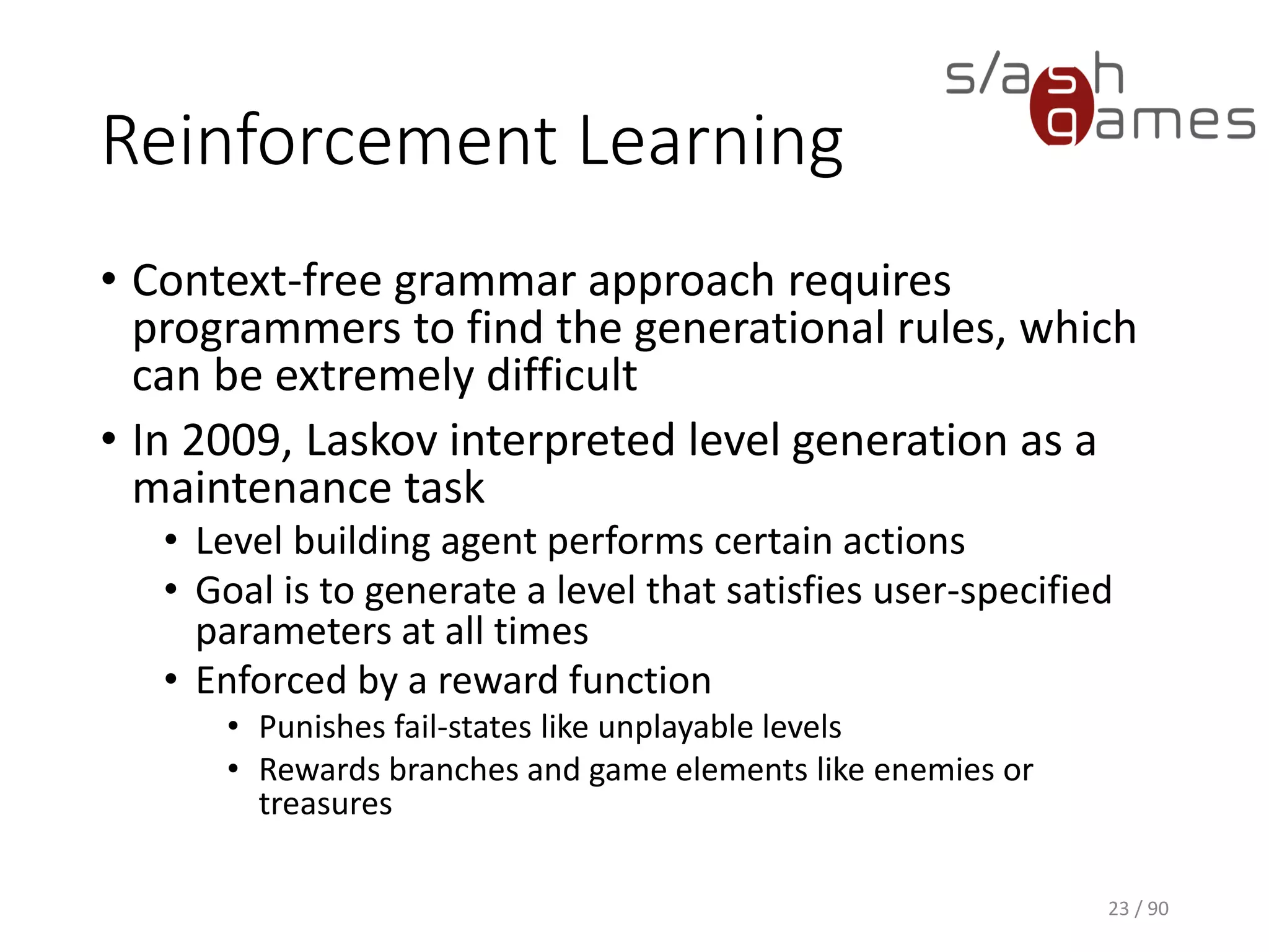 Reinforcement Learning
• Context-free grammar approach requires programmers to find the
generational rules, which can be extremely difficult
• In 2009, Laskov interpreted level generation as a maintenance task
▪ Level building agent performs certain actions
▪ Goal is to generate a level that satisfies user-specified
parameters at all times
▪ Enforced by a reward function
o Punishes fail-states like unplayable levels
o Rewards branches and game elements like enemies or treasures
23 / 90
 