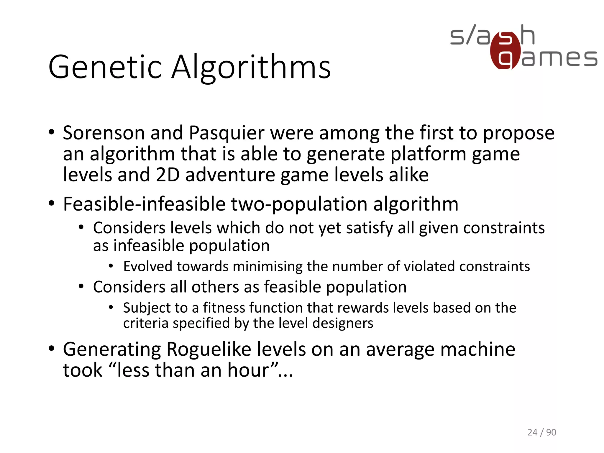 Genetic Algorithms
• Sorenson and Pasquier were among the first to propose an algorithm
that is able to generate platform game levels and 2D adventure game
levels alike
• Feasible-infeasible two-population algorithm
▪ Considers levels which do not yet satisfy all given constraints as
infeasible population
o Evolved towards minimising the number of violated constraints
▪ Considers all others as feasible population
o Subject to a fitness function that rewards levels based on the criteria
specified by the level designers
• Generating Roguelike levels on an average machine took “less than an
hour”...
24 / 90
 