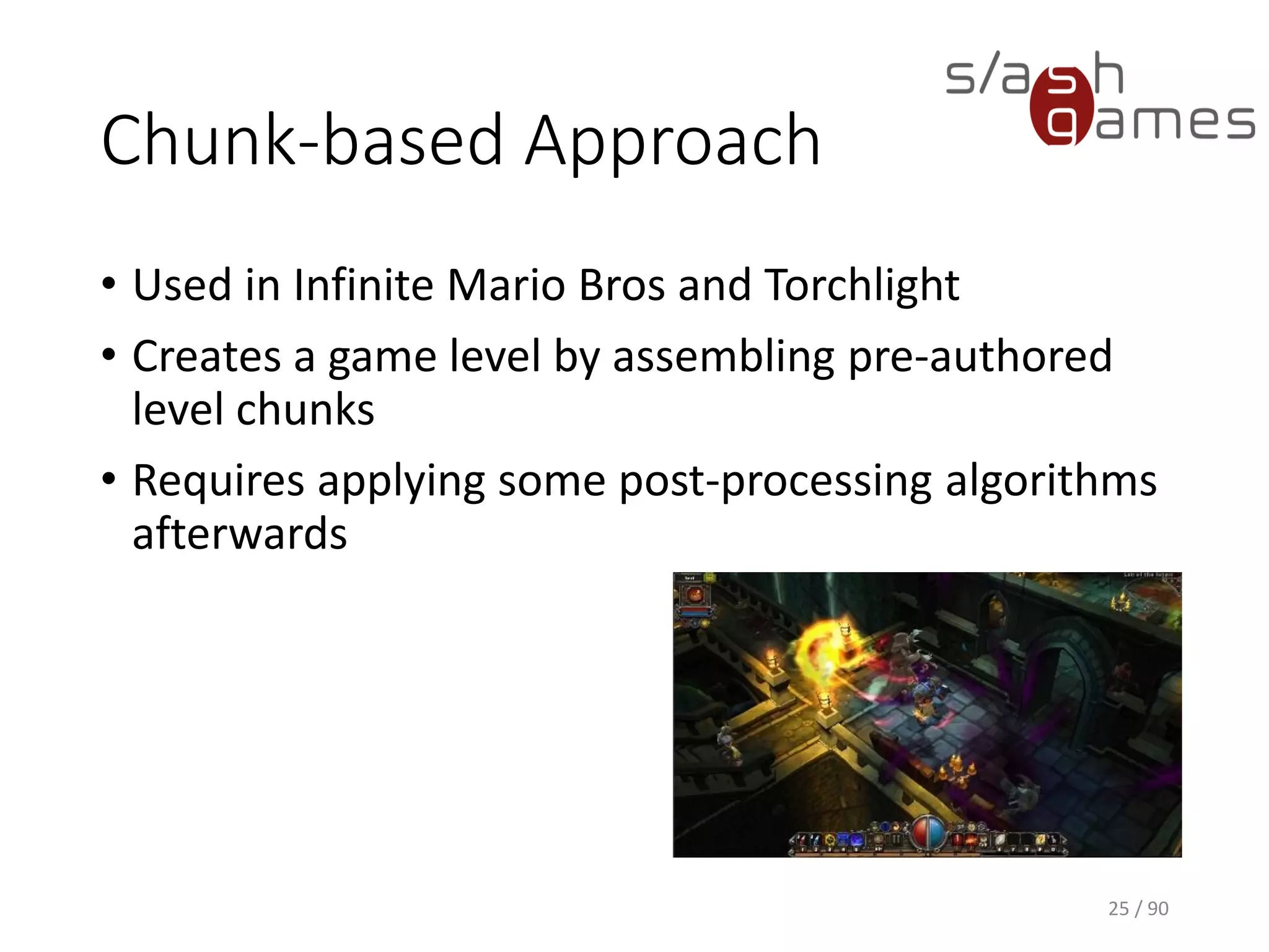 Chunk-based Approach
• Used in Infinite Mario Bros and Torchlight
• Creates a game level by assembling pre-authored level chunks
• Requires applying some post-processing algorithms afterwards
25 / 90
 