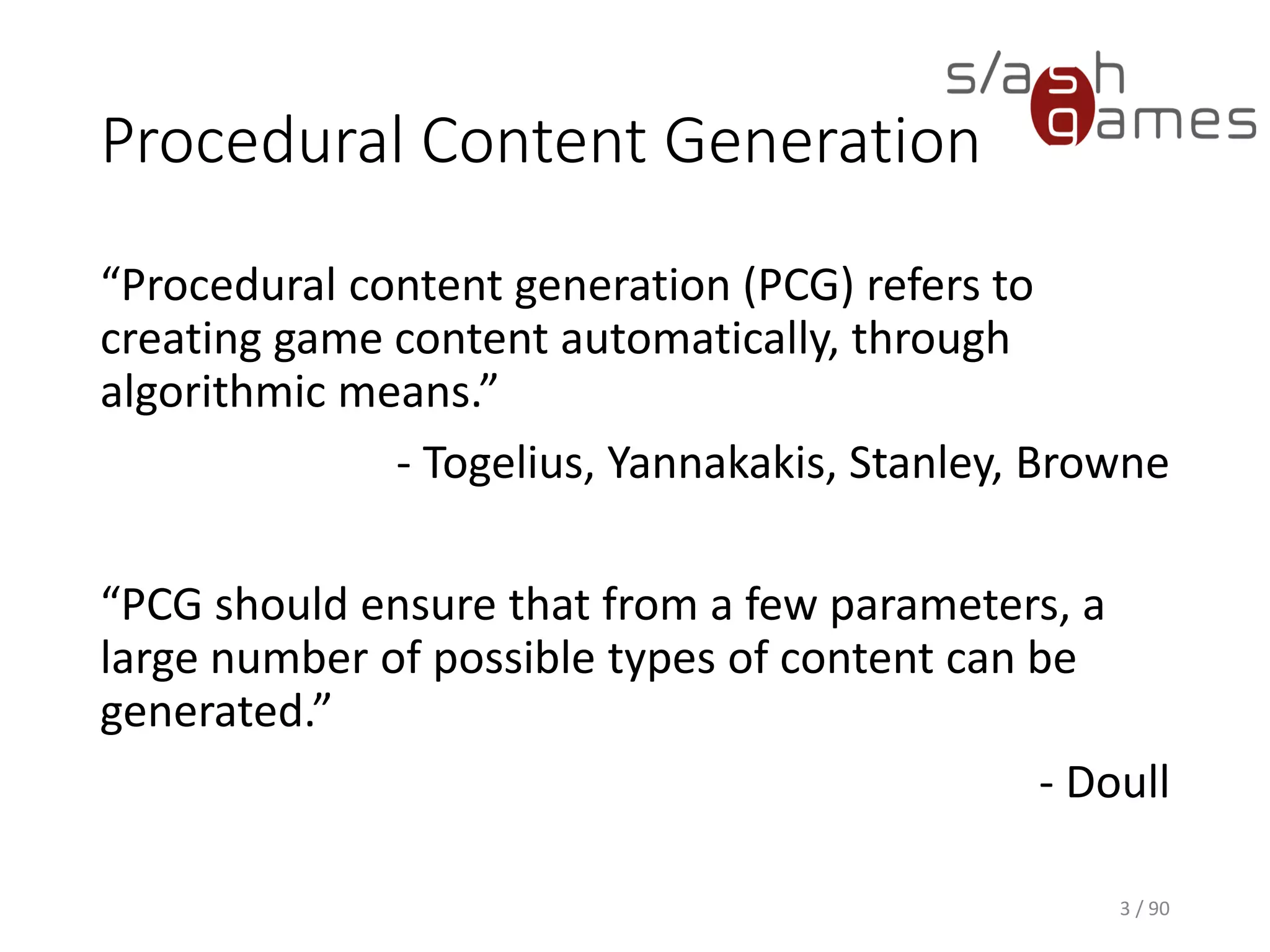 Procedural Content Generation
“Procedural content generation (PCG) refers to creating game content
automatically, through algorithmic means.”
- Togelius, Yannakakis, Stanley, Browne
“PCG should ensure that from a few parameters, a large number of
possible types of content can be generated.”
- Doull
3 / 90
 