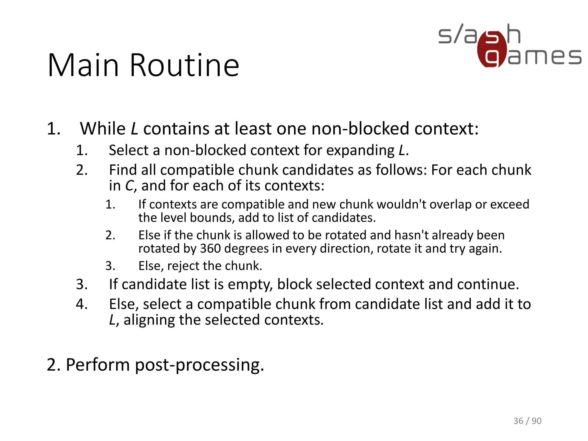 36 / 90
Main Routine
1. While L contains at least one non-blocked context:
1. Select a non-blocked context for expanding L.
2. Find all compatible chunk candidates as follows: For each chunk in C, and
for each of its contexts:
1. If contexts are compatible and new chunk wouldn't overlap or exceed the level
bounds, add to list of candidates.
2. Else if the chunk is allowed to be rotated and hasn't already been rotated by 360
degrees in every direction, rotate it and try again.
3. Else, reject the chunk.
3. If candidate list is empty, block selected context and continue.
4. Else, select a compatible chunk from candidate list and add it to L, aligning
the selected contexts.
2. Perform post-processing.
 