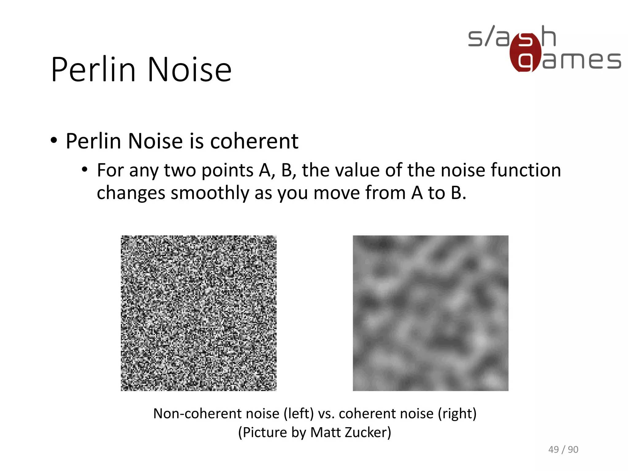 Perlin Noise
• Perlin Noise is coherent
▪ For any two points A, B, the value of the noise function changes
smoothly as you move from A to B.
49 / 90
Non-coherent noise (left) vs. coherent noise (right)
(Picture by Matt Zucker)
 