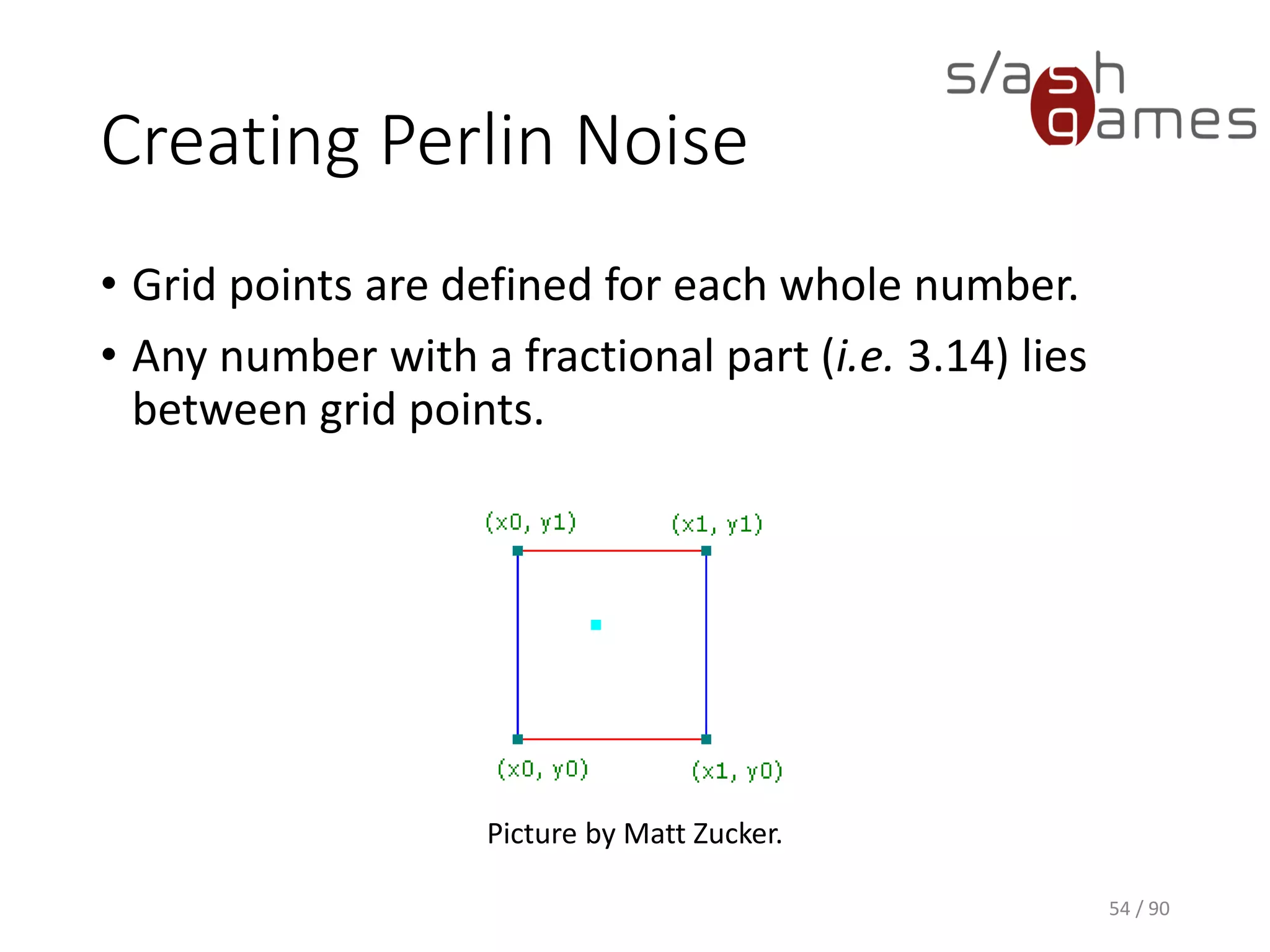 Creating Perlin Noise
• Grid points are defined for each whole number.
• Any number with a fractional part (i.e. 3.14) lies between grid points.
54 / 90
Picture by Matt Zucker.
 