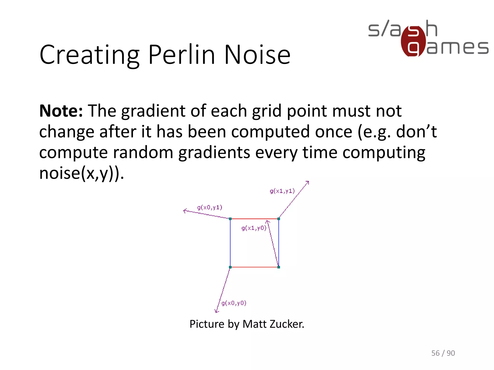 Creating Perlin Noise
Note: The gradient of each grid point must not change after it has been
computed once (e.g. don’t compute random gradients every time
computing noise(x,y)).
56 / 90
Picture by Matt Zucker.
 