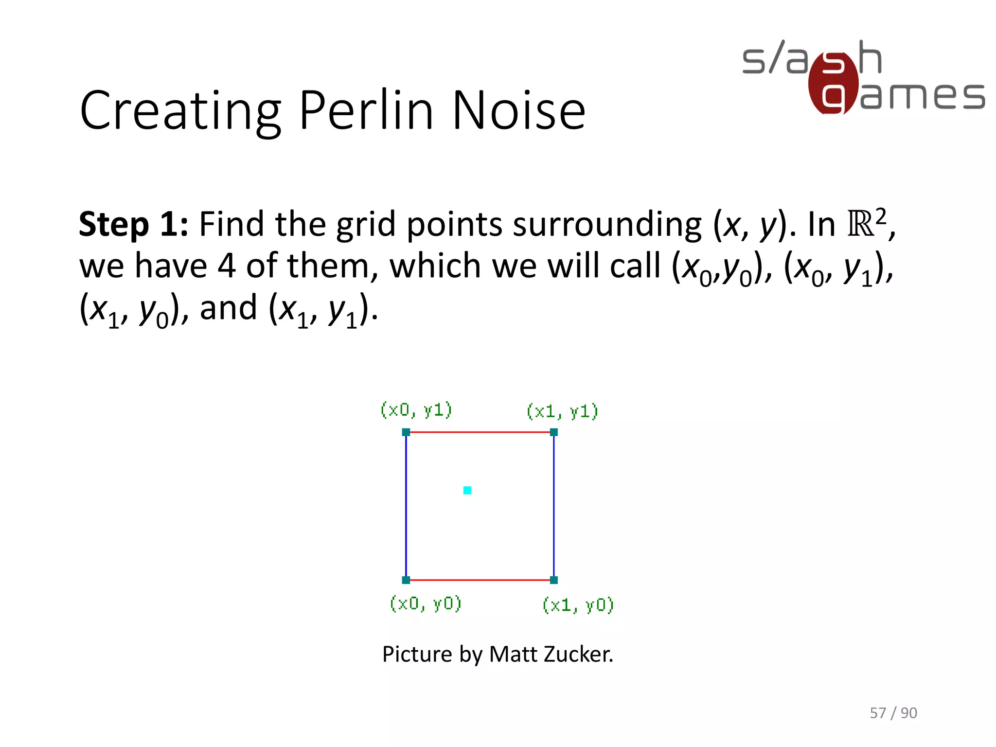 Creating Perlin Noise
Step 1: Find the grid points surrounding (x, y). In ℝ2, we have 4 of
them, which we will call (x0,y0), (x0, y1), (x1, y0), and (x1, y1).
57 / 90
Picture by Matt Zucker.
 
