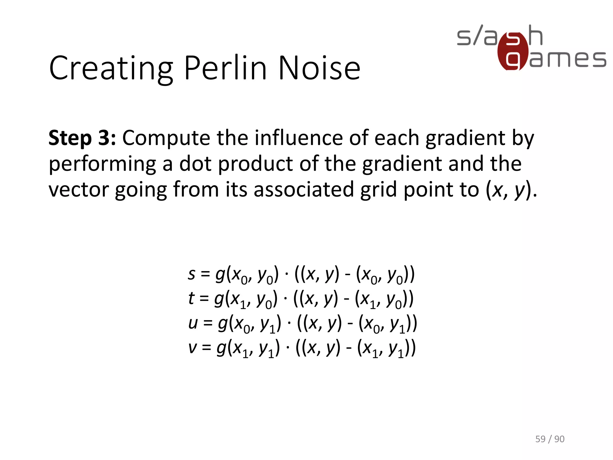 Creating Perlin Noise
Step 3: Compute the influence of each gradient by performing a dot
product of the gradient and the vector going from its associated grid
point to (x, y).
59 / 90
s = g(x0, y0) · ((x, y) -
(x0, y0))
t = g(x1, y0) · ((x, y) - (x1, y0))
u = g(x0, y1) · ((x, y) - (x0, y1))
v = g(x1, y1) · ((x, y) - (x1, y1))
 