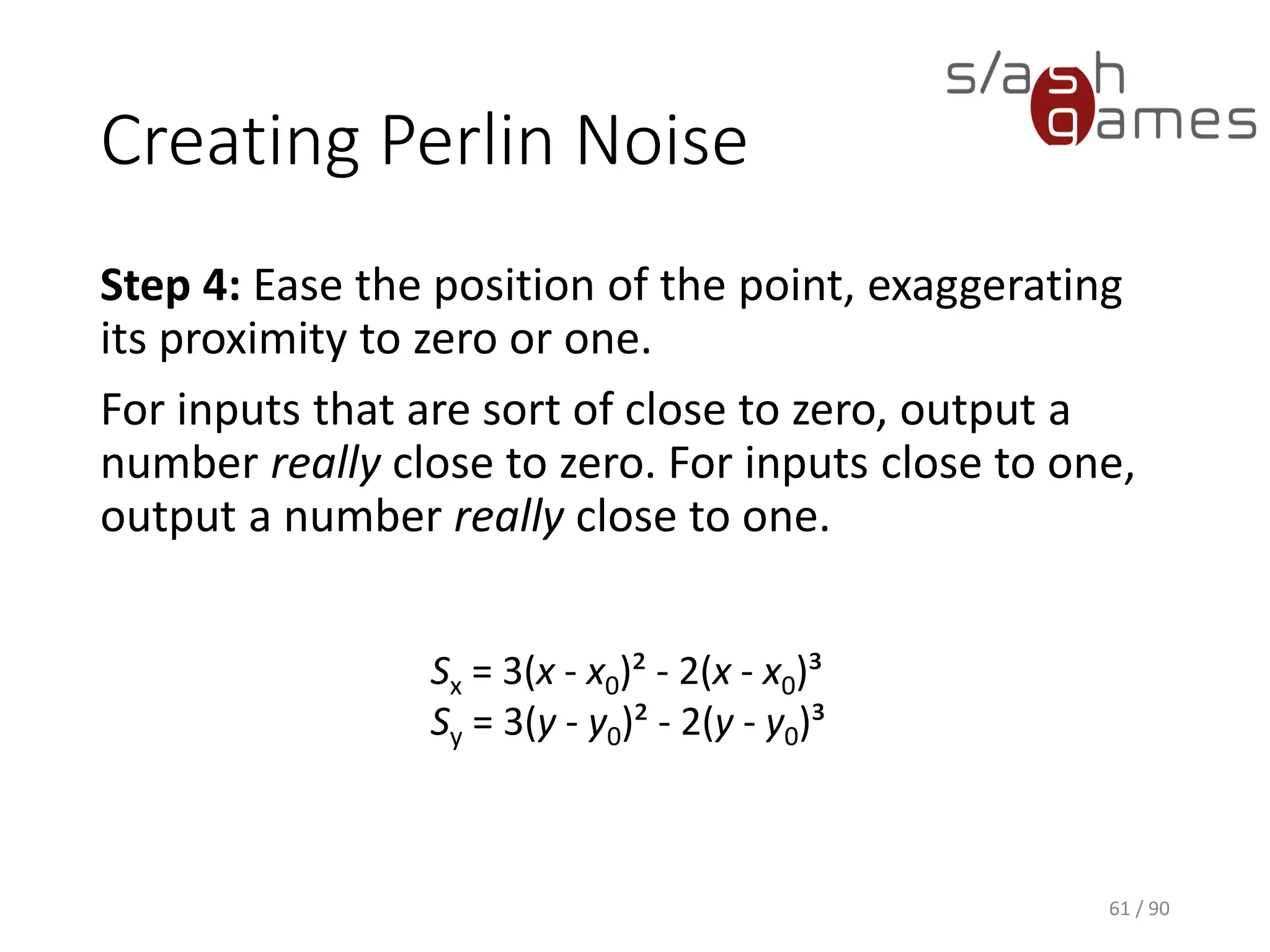 Creating Perlin Noise
Step 4: Ease the position of the point, exaggerating its proximity to
zero or one.
For inputs that are sort of close to zero, output a number really close to
zero. For inputs close to one, output a number really close to one.
61 / 90
Sx = 3(x - x0)² - 2(x - x0)³
Sy = 3(y - y0)² - 2(y - y0)³
 