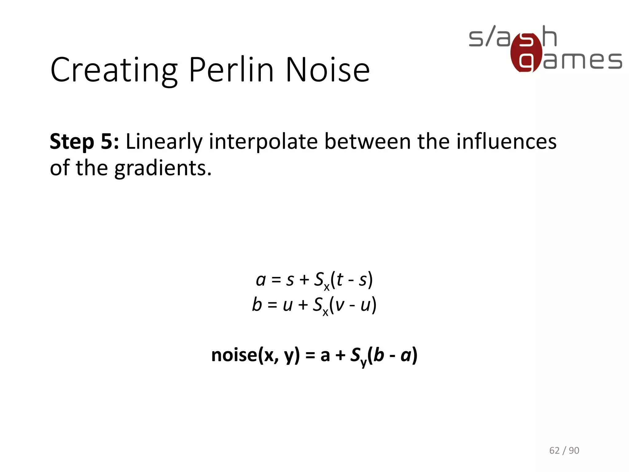 Creating Perlin Noise
Step 5: Linearly interpolate between the influences of the gradients.
62 / 90
a = s + Sx(t - s)
b = u + Sx(v - u)
noise(x, y) = a + Sy(b - a)
 