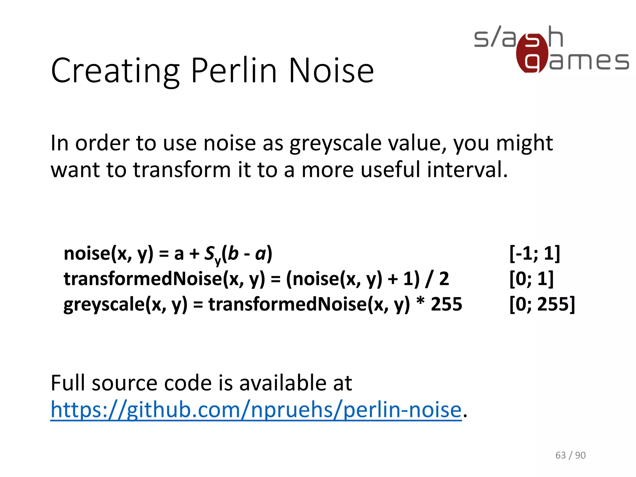 Creating Perlin Noise
In order to use noise as greyscale value, you might want to transform it
to a more useful interval.
Full source code is available at https://github.com/npruehs/perlin-noise.
63 / 90
noise(x, y) = a + Sy(b - a)
[-1; 1]
transformedNoise(x, y) = (noise(x, y) + 1) / 2 [0; 1]
greyscale(x, y) = transformedNoise(x, y) * 255 [0; 255]
 