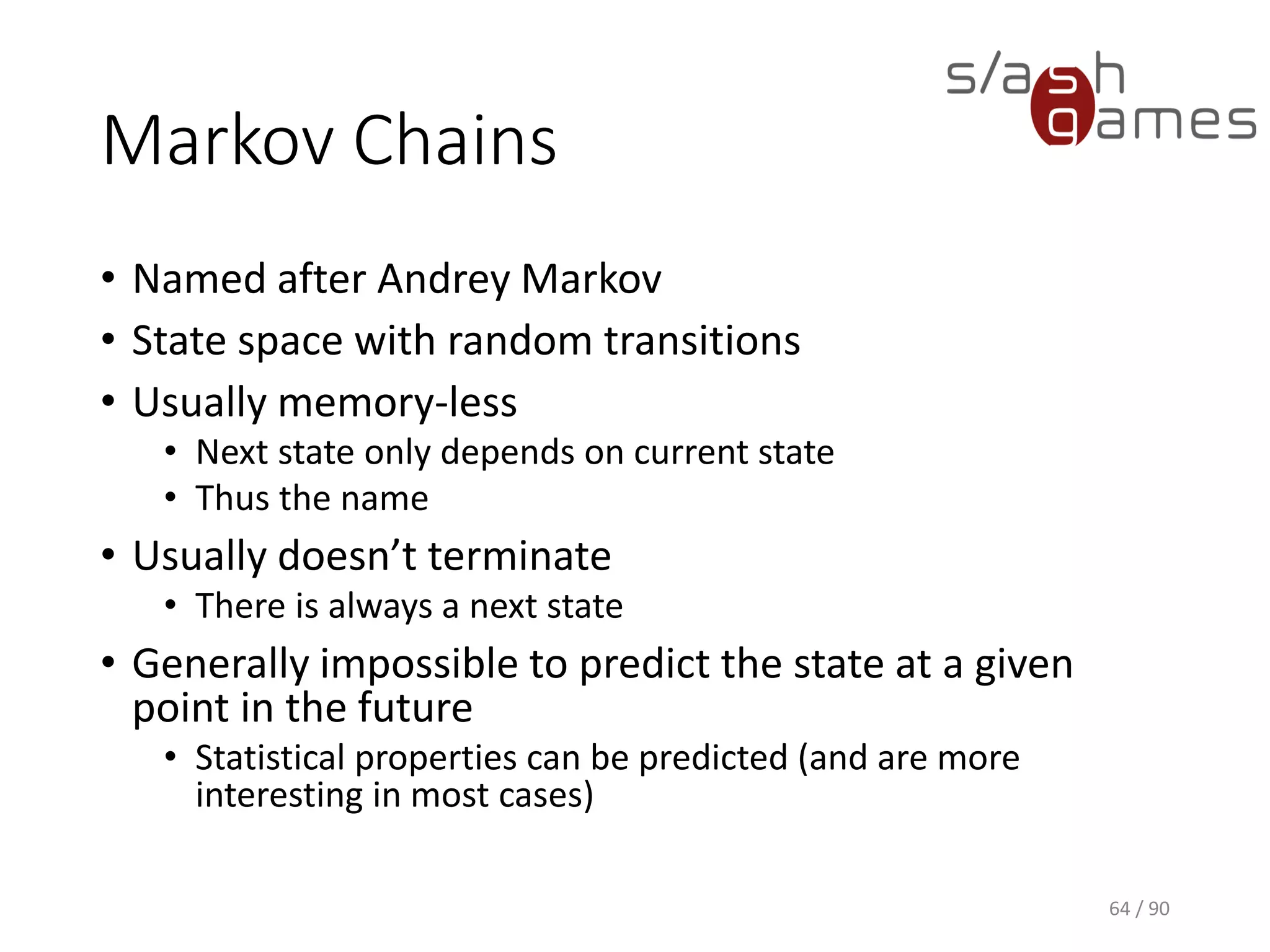 Markov Chains
• Named after Andrey Markov
• State space with random transitions
• Usually memory-less
▪ Next state only depends on current state
▪ Thus the name
• Usually doesn’t terminate
▪ There is always a next state
• Generally impossible to predict the state at a given point in the future
▪ Statistical properties can be predicted (and are more interesting in
most cases)
64 / 90
 