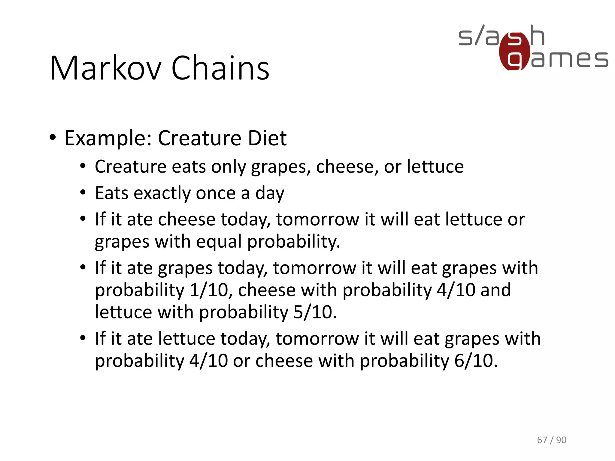 Markov Chains
• Example: Creature Diet
▪ Creature eats only grapes, cheese, or lettuce
▪ Eats exactly once a day
▪ If it ate cheese today, tomorrow it will eat lettuce or grapes with
equal probability.
▪ If it ate grapes today, tomorrow it will eat grapes with probability
1/10, cheese with probability 4/10 and lettuce with probability
5/10.
▪ If it ate lettuce today, tomorrow it will eat grapes with probability
4/10 or cheese with probability 6/10.
67 / 90
 