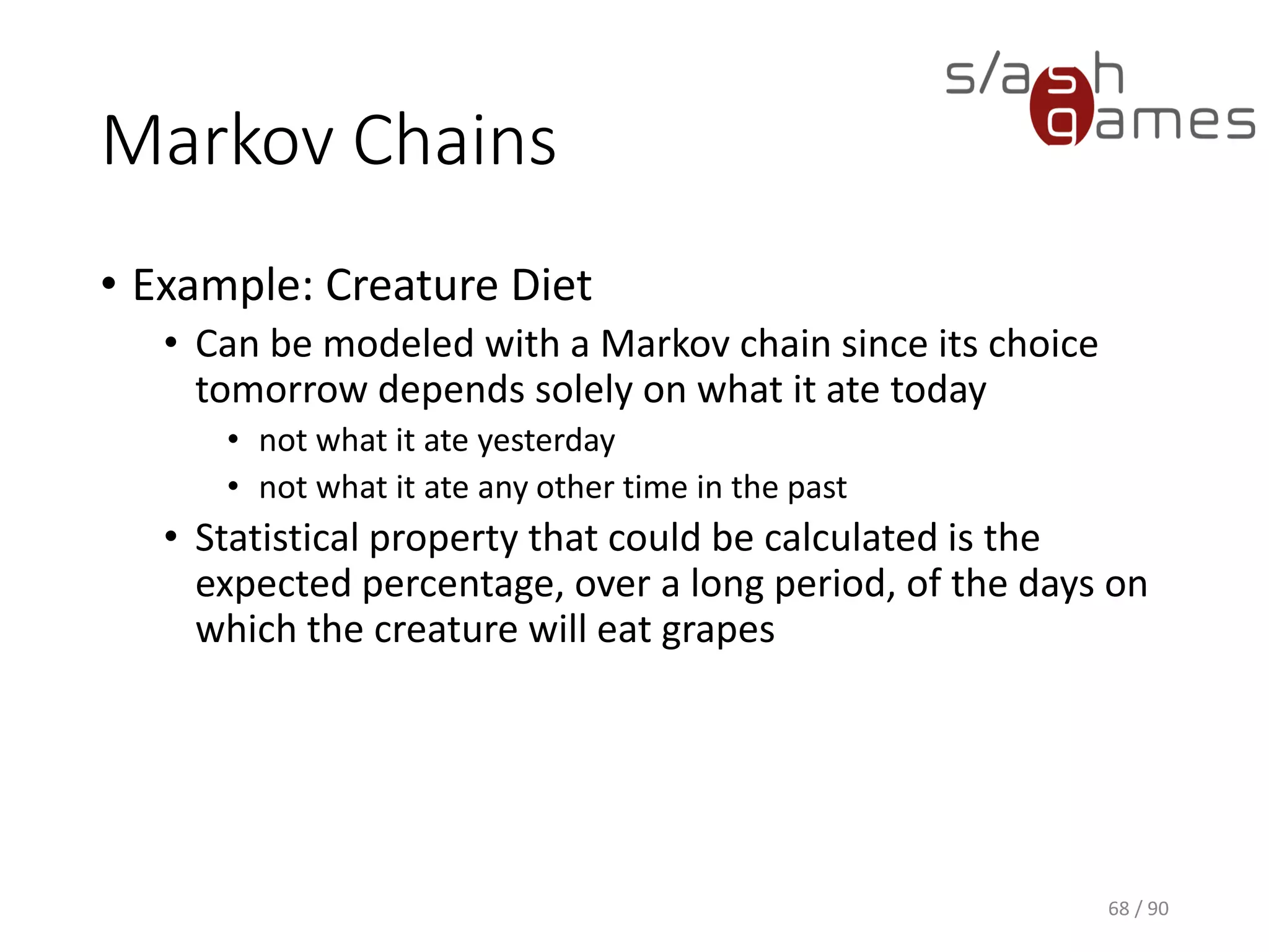 Markov Chains
• Example: Creature Diet
▪ Can be modeled with a Markov chain since its choice tomorrow
depends solely on what it ate today
o not what it ate yesterday
o not what it ate any other time in the past
▪ Statistical property that could be calculated is the expected
percentage, over a long period, of the days on which the
creature will eat grapes
68 / 90
 