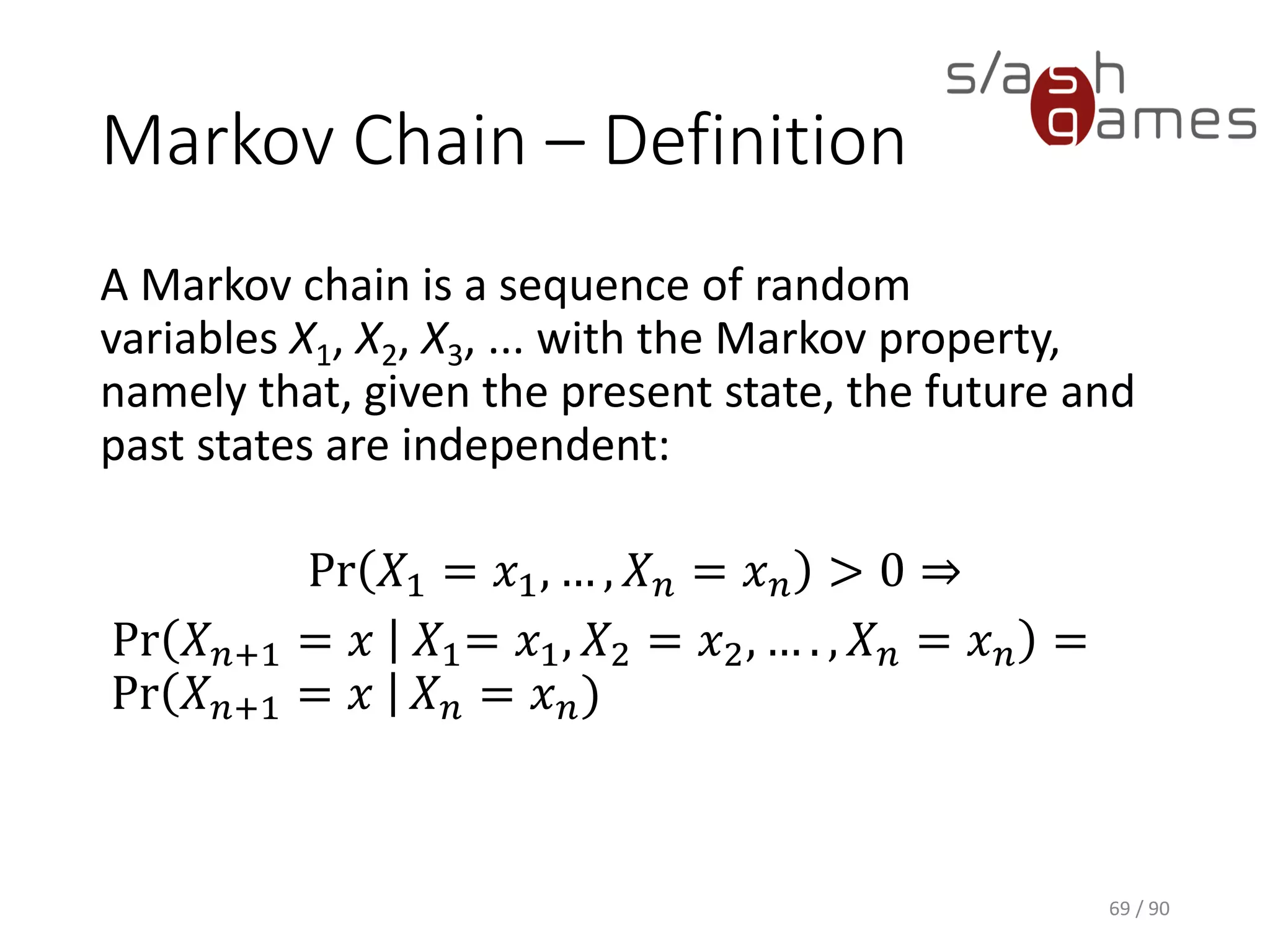 Markov Chain – Definition
A Markov chain is a sequence of random variables X1, X2, X3, ... with
the Markov property, namely that, given the present state, the future
and past states are independent:
Pr 𝑋1 = 𝑥1, … , 𝑋 𝑛 = 𝑥 𝑛 > 0 ⇒
Pr 𝑋 𝑛+1 = 𝑥 𝑋1= 𝑥1, 𝑋2 = 𝑥2, … . , 𝑋 𝑛 = 𝑥 𝑛 = Pr 𝑋 𝑛+1 = 𝑥 𝑋 𝑛 = 𝑥 𝑛)
69 / 90
 