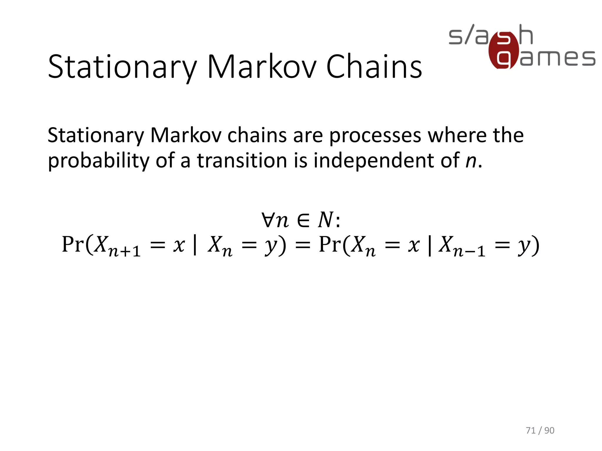 Stationary Markov Chains
Stationary Markov chains are processes where the probability of a
transition is independent of n.
∀𝑛 ∈ 𝑁:
Pr 𝑋 𝑛+1 = 𝑥 𝑋 𝑛 = 𝑦) = Pr(𝑋 𝑛 = 𝑥 | 𝑋 𝑛−1 = 𝑦)
71 / 90
 