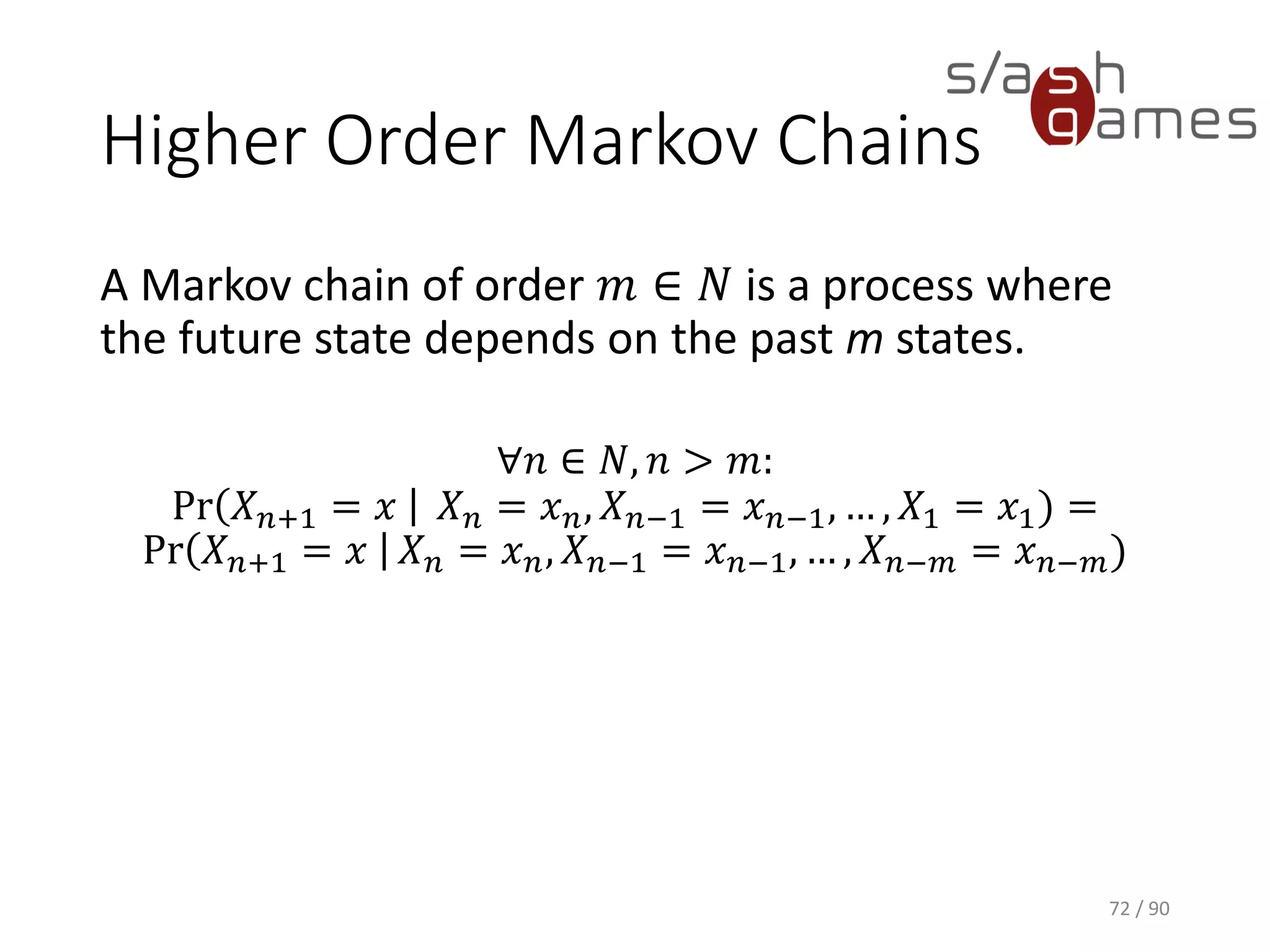 Higher Order Markov Chains
A Markov chain of order 𝑚 ∈ 𝑁 is a process where the future state
depends on the past m states.
∀𝑛 ∈ 𝑁, 𝑛 > 𝑚:
Pr 𝑋 𝑛+1 = 𝑥 𝑋 𝑛 = 𝑥 𝑛, 𝑋 𝑛−1 = 𝑥 𝑛−1, … , 𝑋1 = 𝑥1) =
Pr 𝑋 𝑛+1 = 𝑥 𝑋 𝑛 = 𝑥 𝑛, 𝑋 𝑛−1 = 𝑥 𝑛−1, … , 𝑋 𝑛−𝑚 = 𝑥 𝑛−𝑚)
72 / 90
 