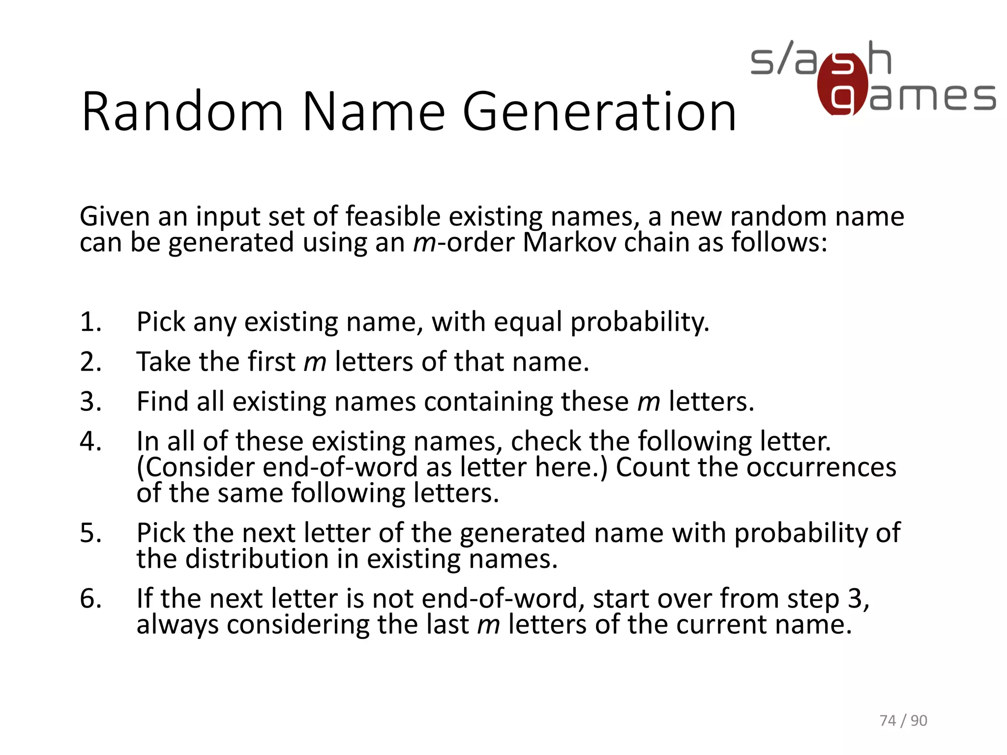 Random Name Generation
Given an input set of feasible existing names, a new random name can be
generated using an m-order Markov chain as follows:
1. Pick any existing name, with equal probability.
2. Take the first m letters of that name.
3. Find all existing names containing these m letters.
4. In all of these existing names, check the following letter. (Consider end-of-word
as letter here.) Count the occurrences of the same following letters.
5. Pick the next letter of the generated name with probability of the distribution in
existing names.
6. If the next letter is not end-of-word, start over from step 3, always considering
the last m letters of the current name.
74 / 90
 
